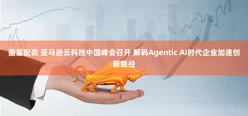 盈富配资 亚马逊云科技中国峰会召开 解码Agentic AI时代企业加速创新路径