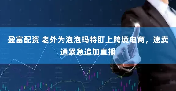 盈富配资 老外为泡泡玛特盯上跨境电商，速卖通紧急追加直播