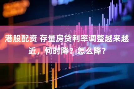 港股配资 存量房贷利率调整越来越近，何时降？怎么降？