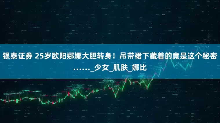 银泰证券 25岁欧阳娜娜大胆转身！吊带裙下藏着的竟是这个秘密……_少女_肌肤_娜比