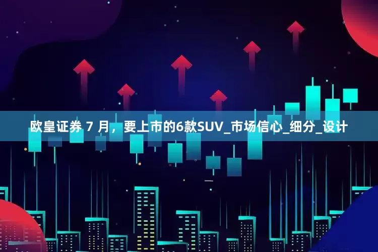 欧皇证券 7 月，要上市的6款SUV_市场信心_细分_设计