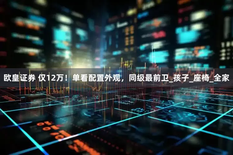 欧皇证券 仅12万！单看配置外观，同级最前卫_孩子_座椅_全家