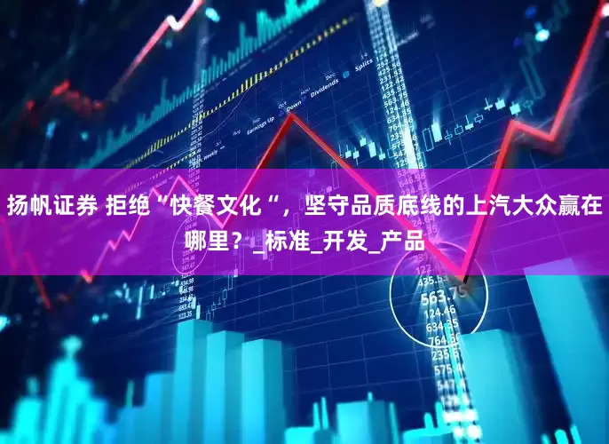 扬帆证券 拒绝“快餐文化“，坚守品质底线的上汽大众赢在哪里？_标准_开发_产品