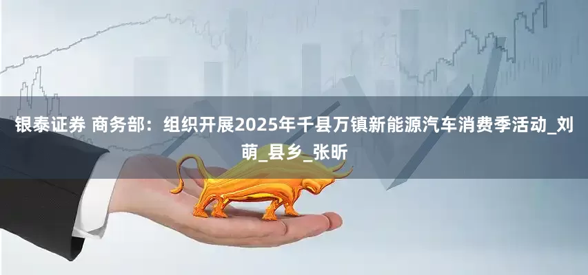 银泰证券 商务部：组织开展2025年千县万镇新能源汽车消费季活动_刘萌_县乡_张昕