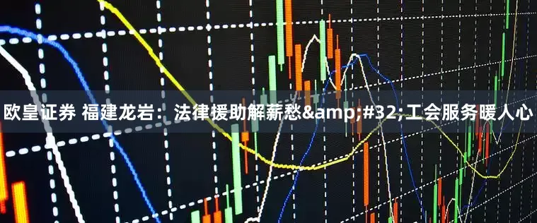 欧皇证券 福建龙岩：法律援助解薪愁&#32;工会服务暖人心