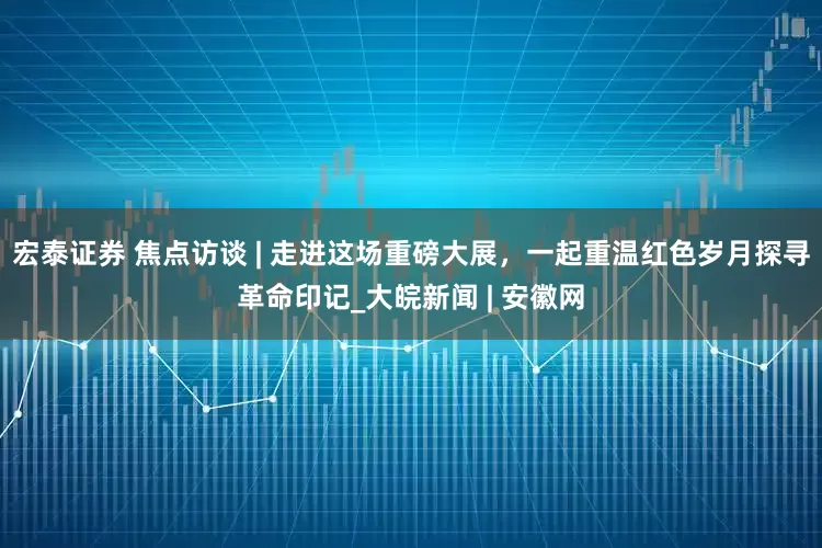 宏泰证券 焦点访谈 | 走进这场重磅大展，一起重温红色岁月探寻革命印记_大皖新闻 | 安徽网