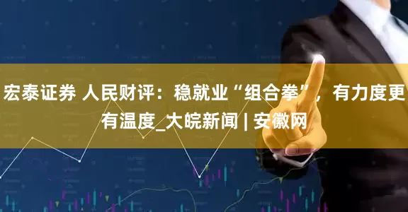 宏泰证券 人民财评：稳就业“组合拳”，有力度更有温度_大皖新闻 | 安徽网