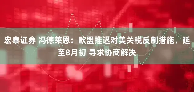 宏泰证券 冯德莱恩：欧盟推迟对美关税反制措施，延至8月初 寻求协商解决