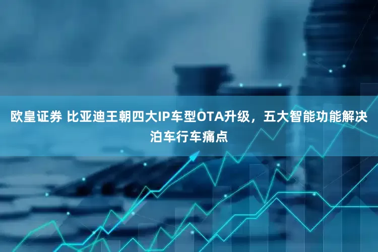 欧皇证券 比亚迪王朝四大IP车型OTA升级，五大智能功能解决泊车行车痛点
