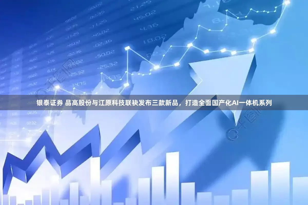 银泰证券 品高股份与江原科技联袂发布三款新品，打造全面国产化AI一体机系列