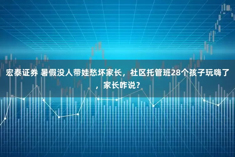 宏泰证券 暑假没人带娃愁坏家长，社区托管班28个孩子玩嗨了，家长咋说？