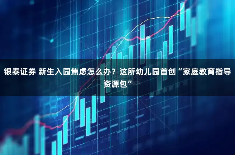 银泰证券 新生入园焦虑怎么办？这所幼儿园首创“家庭教育指导资源包”