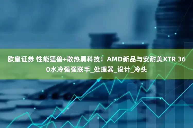 欧皇证券 性能猛兽+散热黑科技！AMD新品与安耐美XTR 360水冷强强联手_处理器_设计_冷头