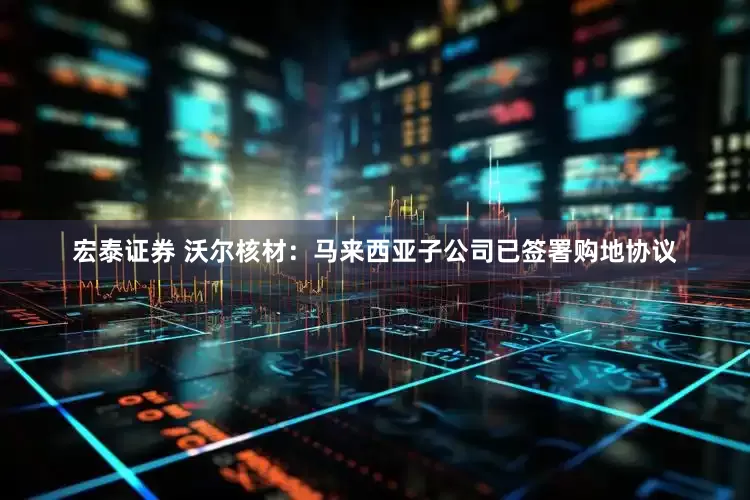 宏泰证券 沃尔核材：马来西亚子公司已签署购地协议