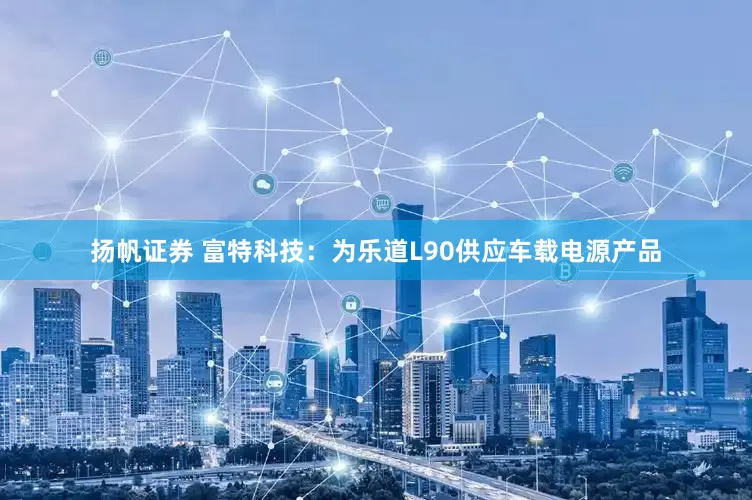 扬帆证券 富特科技：为乐道L90供应车载电源产品