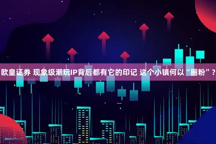 欧皇证券 现象级潮玩IP背后都有它的印记 这个小镇何以“圈粉”？