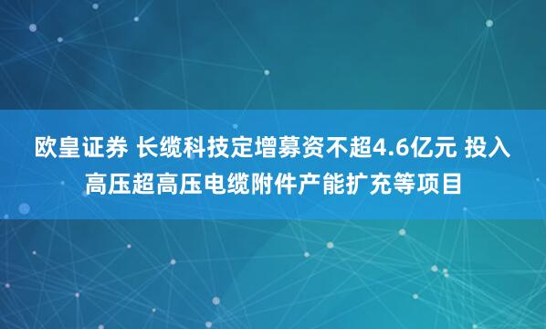 欧皇证券 长缆科技定增募资不超4.6亿元 投入高压超高压电缆附件产能扩充等项目