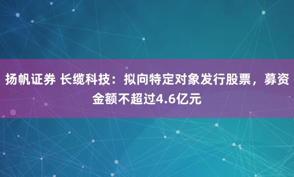 扬帆证券 长缆科技：拟向特定对象发行股票，募资金额不超过4.6亿元