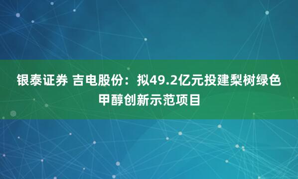 银泰证券 吉电股份：拟49.2亿元投建梨树绿色甲醇创新示范项目